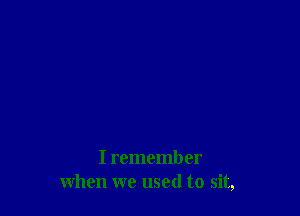 I remember
when we used to sit,