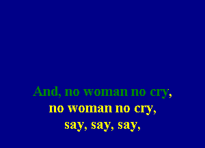 And, no woman no my,
no woman no cry,
say, say, say,