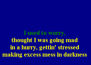 I used to worry,
thought I was going mad
in a hurry, gettin' stressed
making excess mess in darkness