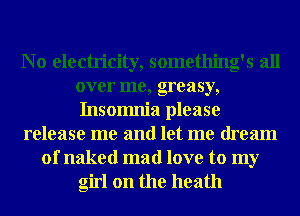 N o electricity, something's all
over me, greasy,
Insomnia please
release me and let me dream
of naked mad love to my
girl on the heath