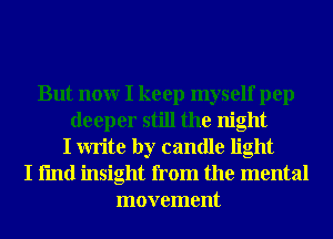 But nonr I keep myself pep
deeper still the night
I write by candle light
I fmd insight from the mental
movement