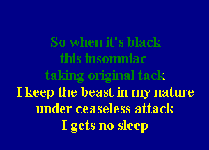 So When it's black
this insomniac
taking original tack
I keep the beast in my nature
under ceaseless attack
I gets no sleep