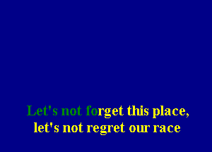 Let's not forget this place,
let's not regret our race