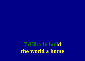 I'd like to build
the world a home