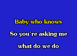 Baby who knows

So you're asking me

what do we do
