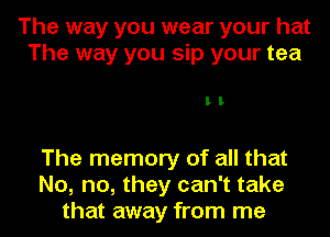 The way you wear your hat
The way you sip your tea

II

The memory of all that
No, no, they can't take
that away from me