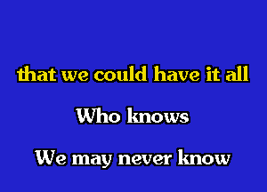 that we could have it all

Who knows

We may never know