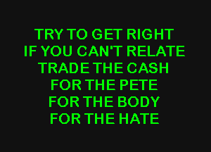 TRY TO GET RIGHT
IF YOU CAN'T RELATE
TRADETHECASH
FOR THE PETE
FOR THE BODY
FOR THE HATE