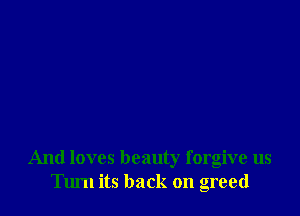 And loves beauty forgive us
Turn its back on greed