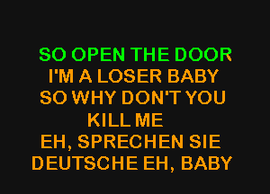 SO OPEN THE DOOR
I'M A LOSER BABY
SO WHY DON'T YOU

KILL ME
EH, SPRECHEN SIE
DEUTSCHE EH, BABY