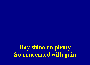 Day shine on plenty
So concemed With gain