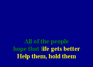 All of the people
hope that life gets better
Help them, hold them