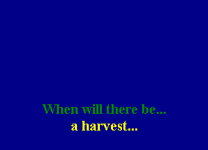 When will there be...
a harvest...