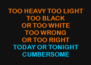 T00 HEAVY T00 LIGHT
T00 BLACK
0R T00 WHITE
T00 WRONG
0R T00 RIGHT
TODAY 0R TONIGHT
CUMBERSOME