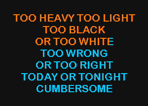 T00 HEAVY T00 LIGHT
T00 BLACK
0R T00 WHITE
T00 WRONG
0R T00 RIGHT
TODAY 0R TONIGHT
CUMBERSOME