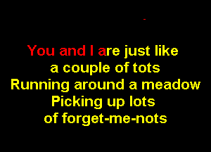 You and I are just like
a couple of tots

Running around a meadow
Picking up lots
of forget-me-nots