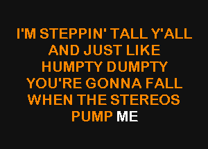 I'M STEPPIN' TALL Y'ALL
AND JUST LIKE
HUMPTY DUMPTY
YOU'RE GONNA FALL
WHEN THE STEREOS
PUMP ME