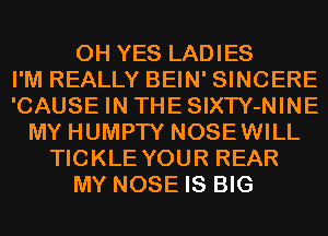 0H YES LADIES
I'M REALLY BEIN' SINCERE
'CAUSE IN THESIXTY-NINE
MY HUMPTY NOSEWILL
TICKLE YOUR REAR
MY NOSE IS BIG