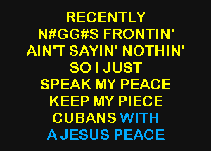 RECENTLY
thGGiiS FRONTIN'
AIN'T SAYIN' NOTHIN'
SO I JUST
SPEAK MY PEACE
KEEP MY PIECE

CUBANS WITH
AJESUS PEACE l