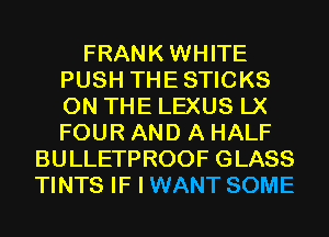 FRANKWHITE
PUSH THESTICKS
ON THE LEXUS LX
FOUR AND A HALF

BULLETPROOF GLASS
TINTS IF I WANT SOME