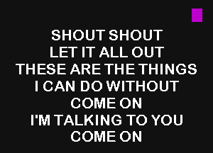 SHOUT SHOUT
LET IT ALL OUT
THESE ARE THE THINGS
I CAN DO WITHOUT
COME ON

I'M TALKING TO YOU
COME ON