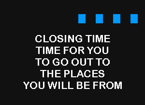 CLOSING TIME
TIME FOR YOU

TO GO OUT TO
THE PLACES
YOU WILL BE FROM
