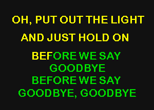 0H, PUT OUT THE LIGHT
AND JUST HOLD 0N

BEFOREWE SAY
GOODBYE
BEFOREWE SAY

GOOD BYE, GOOD BYE