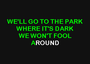 WE'LL GO TO THE PARK
WHERE IT'S DARK

WEWON'T FOOL
AROUND