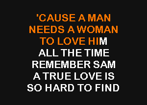 'CAUSE A MAN
NEEDS AWOMAN
TO LOVE HIM
ALL THETIME
REMEMBER SAM
ATRUE LOVE IS

SO HARD TO FIND l