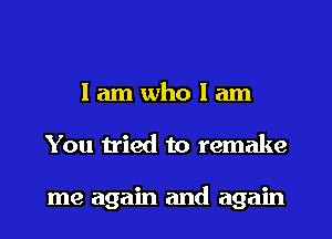 I am who I am
You tried to remake

me again and again