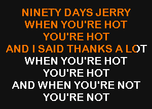 NINETY DAYSJERRY
WHEN YOU'RE HOT
YOU'RE HOT
AND I SAID THANKS A LOT
WHEN YOU'RE HOT
YOU'RE HOT
AND WHEN YOU'RE NOT
YOU'RE NOT