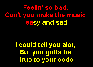 Feelin' so bad,
Can't you make the music
easy and sad

I could tell you alot,
But you gotta be
true to your code