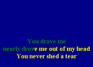 You drove me
nearly drove me out of my head
You never shed a tear