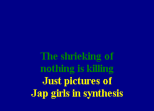 The shrieking of
nothing is killing
Just pictures of

J ap girls in synthesis
