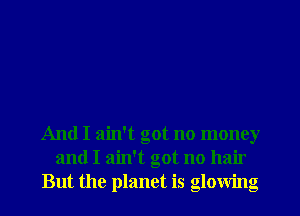 And I ain't got no money
and I ain't got no hair
But the planet is glowing