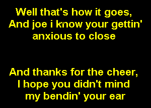 Well that's how it goes,
And joe i know your gettin'
anxious to close

And thanks for the cheer,
I hope you didn't mind
my bendin' your ear