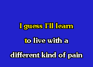 lguess I'll learn

to live with a

different kind of pain
