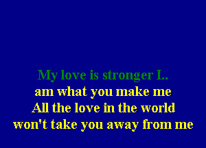 My love is stronger I..
am What you make me
All the love in the world
won't take you away from me