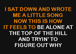 I SAT DOWN AND WROTE
ME A LITTLE SONG
NOW THIS IS HOW

IT FEELS TO BE ALONE AT

THETOP OF THE HILL
AND TRYIN'TO
FIGURE OUTWHY