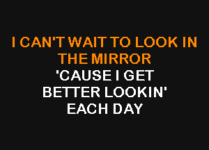 I CAN'T WAIT TO LOOK IN
THE MIRROR

'CAUSE I GET
BETI'ER LOOKIN'
EACH DAY