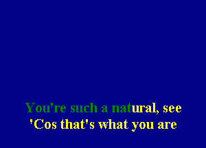 You're such a natural, see
'Cos that's what you are