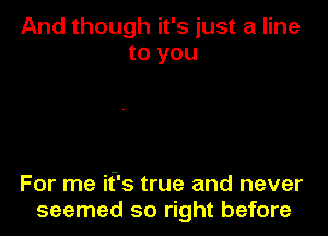 And though it's just a line
to you

For me if's true and never
seemed so right before