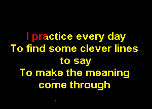 I practice every day
To find some clever lines

to say
To make the meaning
come through