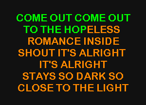 COME OUT COME OUT
TO THE HOPELESS
ROMANCE INSIDE
SHOUT IT'S ALRIGHT
IT'S ALRIGHT
STAYS SO DARK SO
CLOSETO THE LIGHT
