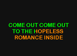 COME OUT COME OUT
TO THE HOPELESS
ROMANCE INSIDE