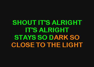 SHOUT IT'S ALRIGHT
IT'S ALRIGHT
STAYS SO DARK SO
CLOSE TO THE LIGHT