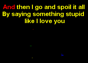 And then I go and spoil it all
By saying something stupid
like I love you