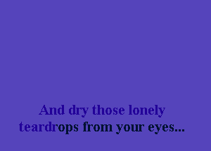 And dry those lonely
teardrops from your eyes...
