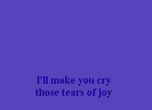 I'll make you cry
those tears ofjoy
