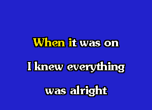 When it was on

I knew everything

was alright